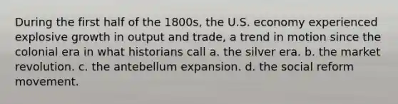 During the first half of the 1800s, the U.S. economy experienced explosive growth in output and trade, a trend in motion since the colonial era in what historians call a. the silver era. b. the market revolution. c. the antebellum expansion. d. the social reform movement.