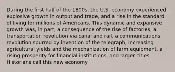 During the first half of the 1800s, the U.S. economy experienced explosive growth in output and trade, and a rise in the standard of living for millions of Americans. This dynamic and expansive growth was, in part, a consequence of the rise of factories, a transportation revolution via canal and rail, a communications revolution spurred by invention of the telegraph, increasing agricultural yields and the mechanization of farm equipment, a rising prosperity for financial institutions, and larger cities. Historians call this new economy