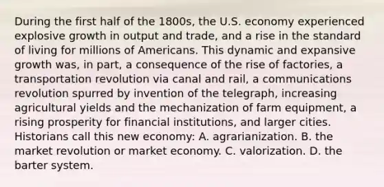 During the first half of the 1800s, the U.S. economy experienced explosive growth in output and trade, and a rise in the standard of living for millions of Americans. This dynamic and expansive growth was, in part, a consequence of the rise of factories, a transportation revolution via canal and rail, a communications revolution spurred by invention of the telegraph, increasing agricultural yields and the mechanization of farm equipment, a rising prosperity for financial institutions, and larger cities. Historians call this new economy: A. agrarianization. B. the market revolution or market economy. C. valorization. D. the barter system.