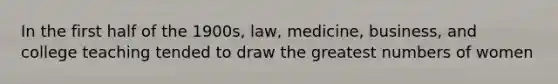 In the first half of the 1900s, law, medicine, business, and college teaching tended to draw the greatest numbers of women