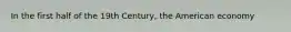 In the first half of the 19th Century, the American economy