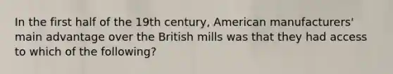 In the first half of the 19th century, American manufacturers' main advantage over the British mills was that they had access to which of the following?