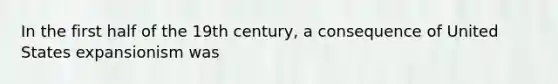 In the first half of the 19th century, a consequence of United States expansionism was