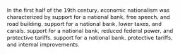 In the first half of the 19th century, economic nationalism was characterized by support for a national bank, free speech, and road building. support for a national bank, lower taxes, and canals. support for a national bank, reduced federal power, and protective tariffs. support for a national bank, protective tariffs, and internal improvements.