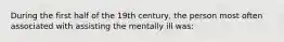 During the first half of the 19th century, the person most often associated with assisting the mentally ill was: