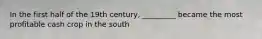 In the first half of the 19th century, _________ became the most profitable cash crop in the south