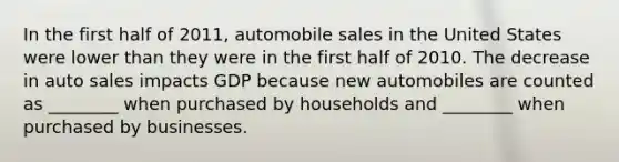 In the first half of 2011, automobile sales in the United States were lower than they were in the first half of 2010. The decrease in auto sales impacts GDP because new automobiles are counted as ________ when purchased by households and ________ when purchased by businesses.