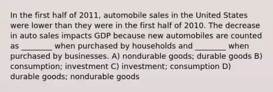 In the first half of 2011, automobile sales in the United States were lower than they were in the first half of 2010. The decrease in auto sales impacts GDP because new automobiles are counted as ________ when purchased by households and ________ when purchased by businesses. A) nondurable goods; durable goods B) consumption; investment C) investment; consumption D) durable goods; nondurable goods