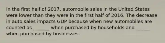 In the first half of 2017, automobile sales in the United States were lower than they were in the first half of 2016. The decrease in auto sales impacts GDP because when new automobiles are counted as _______ when purchased by households and ______ when purchased by businesses.