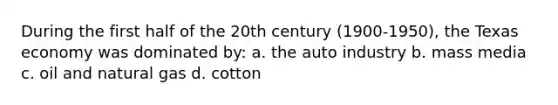 During the first half of the 20th century (1900-1950), the Texas economy was dominated by: a. the auto industry b. mass media c. oil and natural gas d. cotton