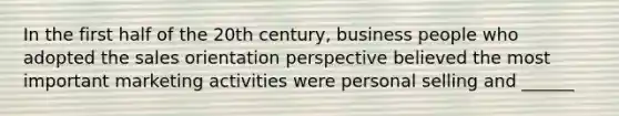 In the first half of the 20th century, business people who adopted the sales orientation perspective believed the most important marketing activities were personal selling and ______