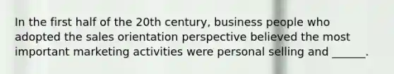 In the first half of the 20th century, business people who adopted the sales orientation perspective believed the most important marketing activities were personal selling and ______.