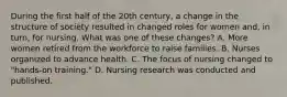 During the first half of the 20th century, a change in the structure of society resulted in changed roles for women and, in turn, for nursing. What was one of these changes? A. More women retired from the workforce to raise families. B. Nurses organized to advance health. C. The focus of nursing changed to "hands-on training." D. Nursing research was conducted and published.