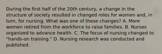 During the first half of the 20th century, a change in the structure of society resulted in changed roles for women and, in turn, for nursing. What was one of these changes? A. More women retired from the workforce to raise families. B. Nurses organized to advance health. C. The focus of nursing changed to "hands-on training." D. Nursing research was conducted and published.