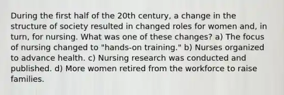 During the first half of the 20th century, a change in the structure of society resulted in changed roles for women and, in turn, for nursing. What was one of these changes? a) The focus of nursing changed to "hands-on training." b) Nurses organized to advance health. c) Nursing research was conducted and published. d) More women retired from the workforce to raise families.