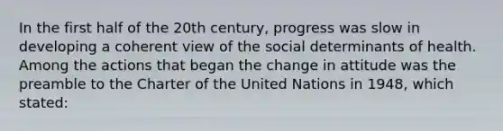 In the first half of the 20th century, progress was slow in developing a coherent view of the social determinants of health. Among the actions that began the change in attitude was the preamble to the Charter of the United Nations in 1948, which stated: