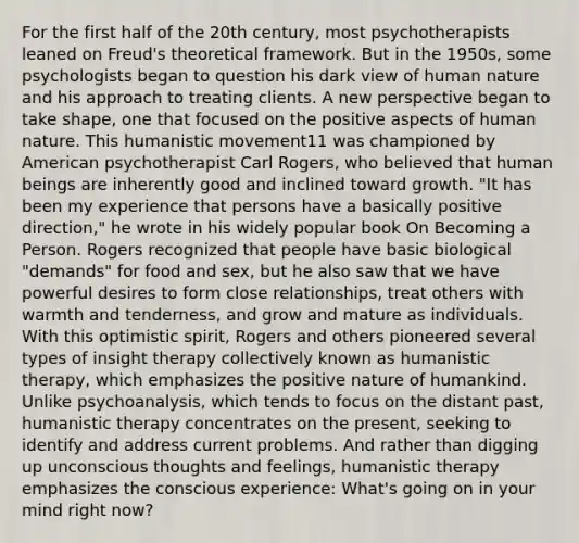 For the first half of the 20th century, most psychotherapists leaned on Freud's theoretical framework. But in the 1950s, some psychologists began to question his dark view of human nature and his approach to treating clients. A new perspective began to take shape, one that focused on the positive aspects of human nature. This humanistic movement11 was championed by American psychotherapist Carl Rogers, who believed that human beings are inherently good and inclined toward growth. "It has been my experience that persons have a basically positive direction," he wrote in his widely popular book On Becoming a Person. Rogers recognized that people have basic biological "demands" for food and sex, but he also saw that we have powerful desires to form close relationships, treat others with warmth and tenderness, and grow and mature as individuals. With this optimistic spirit, Rogers and others pioneered several types of insight therapy collectively known as humanistic therapy, which emphasizes the positive nature of humankind. Unlike psychoanalysis, which tends to focus on the distant past, humanistic therapy concentrates on the present, seeking to identify and address current problems. And rather than digging up unconscious thoughts and feelings, humanistic therapy emphasizes the conscious experience: What's going on in your mind right now?