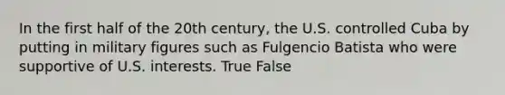 In the first half of the 20th century, the U.S. controlled Cuba by putting in military figures such as Fulgencio Batista who were supportive of U.S. interests. True False