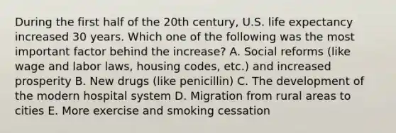 During the first half of the 20th century, U.S. life expectancy increased 30 years. Which one of the following was the most important factor behind the increase? A. Social reforms (like wage and labor laws, housing codes, etc.) and increased prosperity B. New drugs (like penicillin) C. The development of the modern hospital system D. Migration from rural areas to cities E. More exercise and smoking cessation