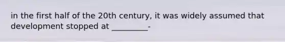 in the first half of the 20th century, it was widely assumed that development stopped at _________-