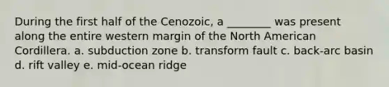 During the first half of the Cenozoic, a ________ was present along the entire western margin of the North American Cordillera. a. subduction zone b. transform fault c. back-arc basin d. rift valley e. mid-ocean ridge