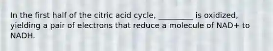 In the first half of the citric acid cycle, _________ is oxidized, yielding a pair of electrons that reduce a molecule of NAD+ to NADH.