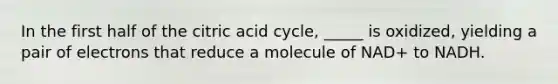 In the first half of the citric acid cycle, _____ is oxidized, yielding a pair of electrons that reduce a molecule of NAD+ to NADH.