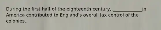 During the first half of the eighteenth century, _____________in America contributed to England's overall lax control of the colonies.