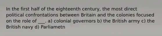 In the first half of the eighteenth century, the most direct political confrontations between Britain and the colonies focused on the role of ___. a) colonial governors b) the British army c) the British navy d) Parliametn