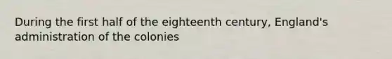 During the first half of the eighteenth century, England's administration of the colonies