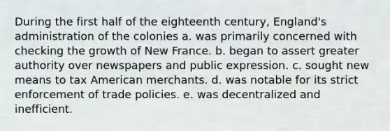 During the first half of the eighteenth century, England's administration of the colonies a. was primarily concerned with checking the growth of New France. b. began to assert greater authority over newspapers and public expression. c. sought new means to tax American merchants. d. was notable for its strict enforcement of trade policies. e. was decentralized and inefficient.