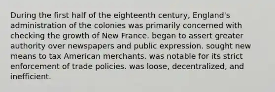 During the first half of the eighteenth century, England's administration of the colonies was primarily concerned with checking the growth of New France. began to assert greater authority over newspapers and public expression. sought new means to tax American merchants. was notable for its strict enforcement of trade policies. was loose, decentralized, and inefficient.