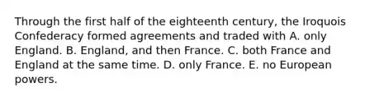 Through the first half of the eighteenth century, the Iroquois Confederacy formed agreements and traded with A. only England. B. England, and then France. C. both France and England at the same time. D. only France. E. no European powers.