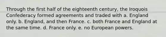 Through the first half of the eighteenth century, the Iroquois Confederacy formed agreements and traded with a. England only. b. England, and then France. c. both France and England at the same time. d. France only. e. no European powers.