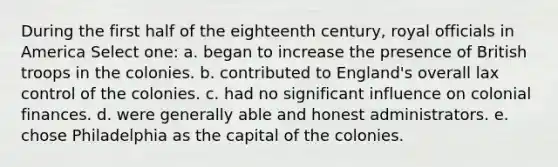 During the first half of the eighteenth century, royal officials in America Select one: a. began to increase the presence of British troops in the colonies. b. contributed to England's overall lax control of the colonies. c. had no significant influence on colonial finances. d. were generally able and honest administrators. e. chose Philadelphia as the capital of the colonies.