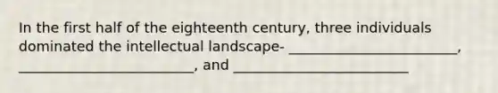 In the first half of the eighteenth century, three individuals dominated the intellectual landscape- ________________________, _________________________, and _________________________