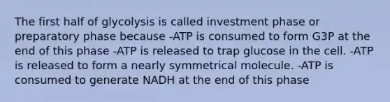 The first half of glycolysis is called investment phase or preparatory phase because -ATP is consumed to form G3P at the end of this phase -ATP is released to trap glucose in the cell. -ATP is released to form a nearly symmetrical molecule. -ATP is consumed to generate NADH at the end of this phase