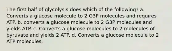 The first half of glycolysis does which of the following? a. Converts a glucose molecule to 2 G3P molecules and requires ATP. b. converts a glucose molecule to 2 G3P molecules and yields ATP. c. Converts a glucose molecules to 2 molecules of pyruvate and yields 2 ATP. d. Converts a glucose molecule to 2 ATP molecules.