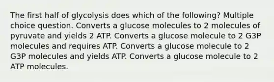 The first half of glycolysis does which of the following? Multiple choice question. Converts a glucose molecules to 2 molecules of pyruvate and yields 2 ATP. Converts a glucose molecule to 2 G3P molecules and requires ATP. Converts a glucose molecule to 2 G3P molecules and yields ATP. Converts a glucose molecule to 2 ATP molecules.