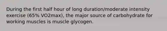 During the first half hour of long duration/moderate intensity exercise (65% VO2max), the major source of carbohydrate for working muscles is muscle glycogen.