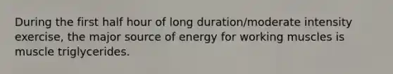 During the first <a href='https://www.questionai.com/knowledge/kAYqvs3Fkf-half-hour' class='anchor-knowledge'>half hour</a> of long duration/moderate intensity exercise, the major source of energy for working muscles is muscle triglycerides.