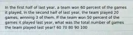 In the first half of last year, a team won 60 percent of the games it played, In the second half of last year, the team played 20 games, winning 3 of them. If the team won 50 percent of the games it played last year, what was the total number of games the team played last year? 60 70 80 90 100