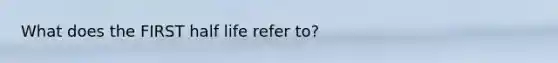 What does the FIRST half life refer to?