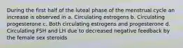 During the first half of the luteal phase of the menstrual cycle an increase is observed in a. Circulating estrogens b. Circulating progesterone c. Both circulating estrogens and progesterone d. Circulating FSH and LH due to decreased negative feedback by the female sex steroids