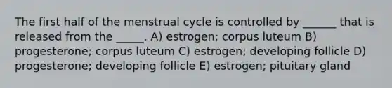 The first half of the menstrual cycle is controlled by ______ that is released from the _____. A) estrogen; corpus luteum B) progesterone; corpus luteum C) estrogen; developing follicle D) progesterone; developing follicle E) estrogen; pituitary gland