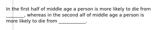 In the first half of middle age a person is more likely to die from ________, whereas in the second alf of middle age a person is more likely to die from ____________.