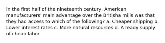 In the first half of the nineteenth century, American manufacturers' main advantage over the Britisha mills was that they had access to which of the following? a. Cheaper shipping b. Lower interest rates c. More natural resources d. A ready supply of cheap labor