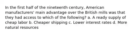 In the first half of the nineteenth century, American manufacturers' main advantage over the British mills was that they had access to which of the following? a. A ready supply of cheap labor b. Cheaper shipping c. Lower interest rates d. More natural resources