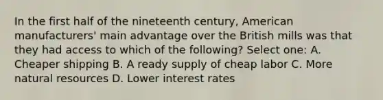 In the first half of the nineteenth century, American manufacturers' main advantage over the British mills was that they had access to which of the following? Select one: A. Cheaper shipping B. A ready supply of cheap labor C. More natural resources D. Lower interest rates