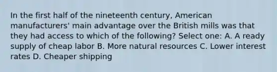 In the first half of the nineteenth century, American manufacturers' main advantage over the British mills was that they had access to which of the following? Select one: A. A ready supply of cheap labor B. More natural resources C. Lower interest rates D. Cheaper shipping